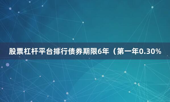 股票杠杆平台排行债券期限6年（第一年0.30%