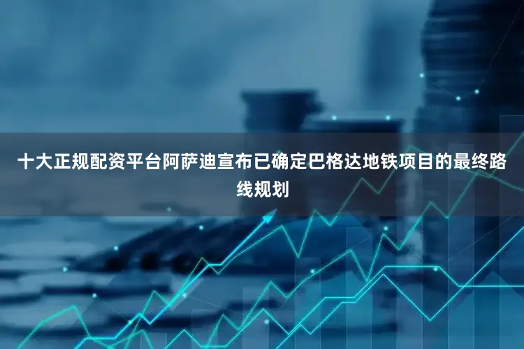 十大正规配资平台阿萨迪宣布已确定巴格达地铁项目的最终路线规划