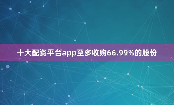 十大配资平台app至多收购66.99%的股份