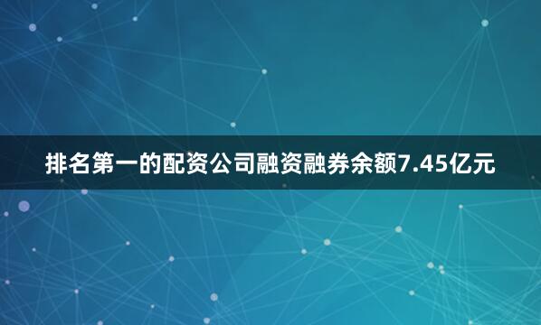 排名第一的配资公司融资融券余额7.45亿元