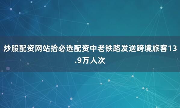 炒股配资网站拾必选配资中老铁路发送跨境旅客13.9万人次
