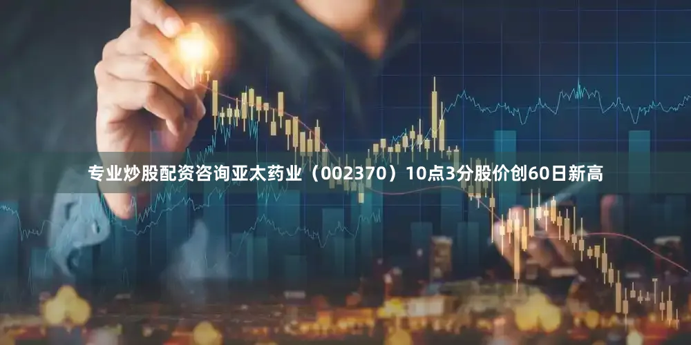 专业炒股配资咨询亚太药业（002370）10点3分股价创60日新高