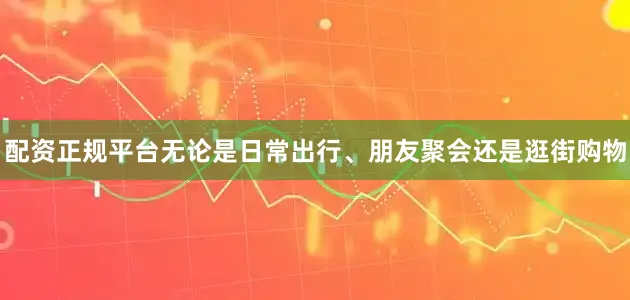 配资正规平台无论是日常出行、朋友聚会还是逛街购物