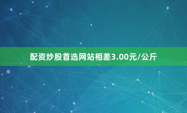 配资炒股首选网站相差3.00元/公斤