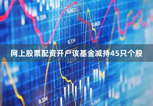网上股票配资开户该基金减持45只个股