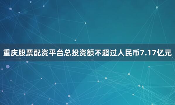 重庆股票配资平台总投资额不超过人民币7.17亿元